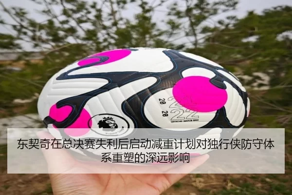东契奇在总决赛失利后启动减重计划对独行侠防守体系重塑的深远影响