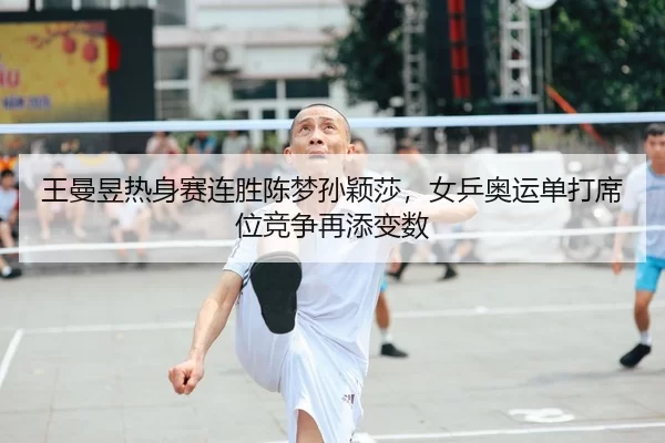 王曼昱热身赛连胜陈梦孙颖莎，女乒奥运单打席位竞争再添变数